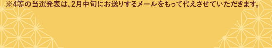 4等の当選発表は、2月中旬にお送りするメールをもって代えさせていただきます。