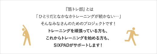 『筋トレ部』とは「ひとりだとなかなかトレーニングが続かない・・・」そんなみなさんのためのプロジェクトです！トレーニングを頑張っている方も、これからトレーニングを始める方も、SIXPADがサポートします！