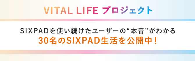 VITAL LIFE プロジェクト SIXPADを使い続けたユーザーの”本音”がわかる 30名のSIXPAD生活を公開中!