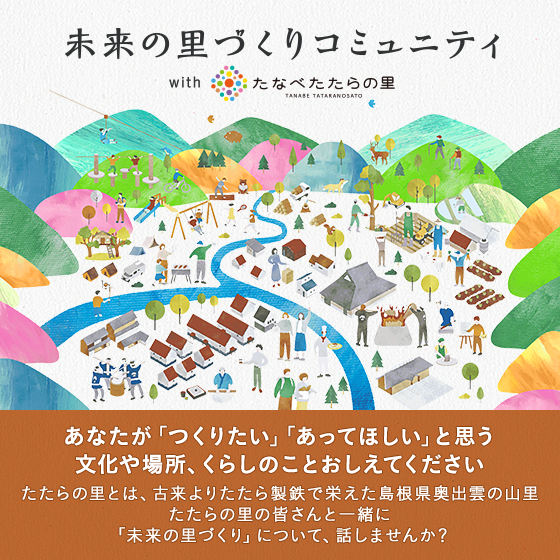 未来の里づくりコミュニティ With たなべたたらの里 あなたが「つくりたい」「あってほしい」と思う 文化や場所、くらしのことおしえてください たたらの里とは、古来よりたたら製鉄で栄えた島根県奥出雲の山里 たたらの里の皆さんと一緒に 「未来の里づくり」について、話しませんか？