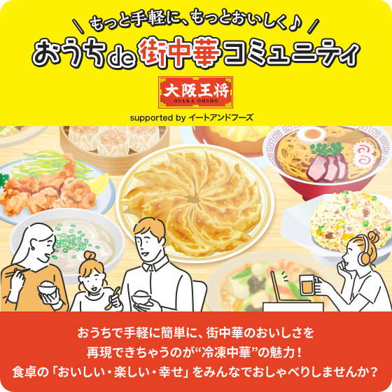 \ もっと手軽に、もっとおいしく♪ /おうちde街中華コミュニティ
  supported by イートアンドフーズ おうちで手軽に簡単に、街中華のおいしさを再現できちゃうのが“冷凍中華”の魅力！食卓の「おいしい・楽しい・幸せ」をみんなでおしゃべりしませんか？