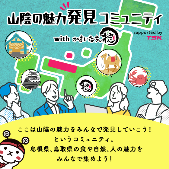 山陰の魅力発見 コミュニティ with かまいたちの掟 supported by TSK ここは山陰の魅力をみんなで発見していこう！というコミュニティ。島根県、鳥取県の食や自然、人の魅力をみんなで集めよう！