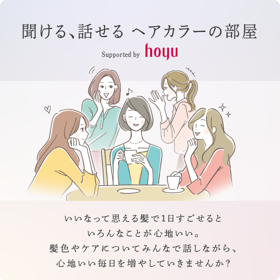 聞ける、話せる ヘアカラーの部屋 Supported by hoyu　いいなって思える髪で1日すごせるといろんなことが心地いい。髪色やケアについてみんなで話しながら、心地いい毎日を増やしていきませんか？