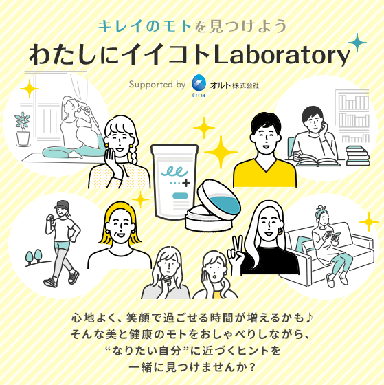 キレイのモトを見つけよう わたしにイイコトLaboratory Supported by オルト株式会社 心地よく、笑顔で過ごせる時間が増えるかも♪そんな美と健康のモトをおしゃべりしながら、“なりたい自分”に近づくヒントを一緒に見つけませんか？