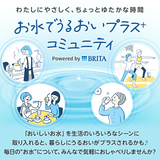 わたしにやさしく、ちょっとゆたかな時間 お水でうるおいプラス＋コミュニティ Powered by BRITA「おいしいお水」を生活のいろいろなシーンに取り入れると、暮らしにうるおいがプラスされるかも♪毎日の“お水”について、みんなで気軽におしゃべりしませんか？