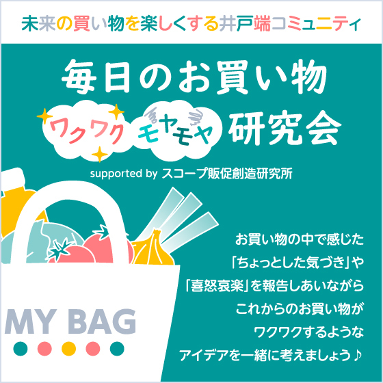 未来の買い物を楽しくする井戸端コミュニティ 毎日のお買い物“ワクワク”“モヤモヤ”研究会 supported by スコープ お買い物の中で感じた「ちょっとした気づき」や「喜怒哀楽」を報告しあいながらこれからのお買い物がワクワクするようなアイデアを一緒に考えましょう♪