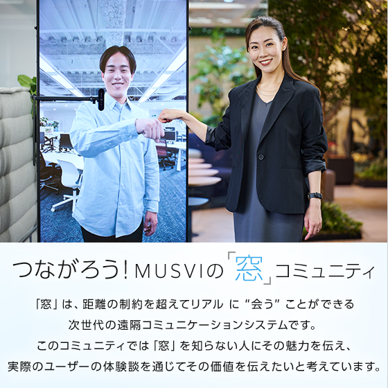 つながろう！MUSVIの「窓」コミュニティ 「窓」は、距離の制約を超えてリアルに “会う” ことができる 次世代の遠隔コミュニケーションシステムです。このコミュニティでは「窓」を知らない人にその魅力を伝え、実際のユーザーの体験談を通じてその価値を伝えたいと考えています。