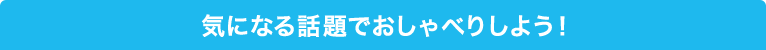 気になる話題でおしゃべりしよう！