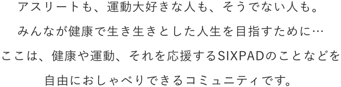 アスリートも、運動大好きな人も、そうでない人も。みんなが健康で生き生きとした人生を目指すために…ここは、健康や運動、それを応援するSIXPADのことなどを自由におしゃべりできるコミュニティです。