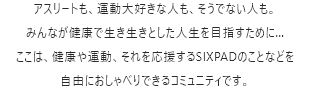 アスリートも、運動大好きな人も、そうでない人も。みんなが健康で生き生きとした人生を目指すために…ここは、健康や運動、それを応援するSIXPADのことなどを自由におしゃべりできるコミュニティです。